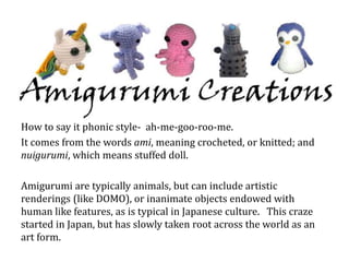 How to say it phonic style- ah-me-goo-roo-me.
It comes from the words ami, meaning crocheted, or knitted; and
nuigurumi, which means stuffed doll.
Amigurumi are typically animals, but can include artistic
renderings (like DOMO), or inanimate objects endowed with
human like features, as is typical in Japanese culture. This craze
started in Japan, but has slowly taken root across the world as an
art form.
 