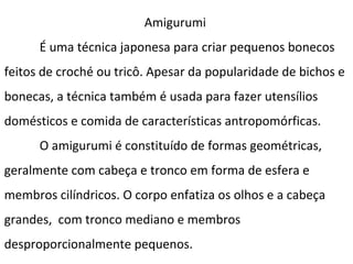 Amigurumi
É uma técnica japonesa para criar pequenos bonecos
feitos de croché ou tricô. Apesar da popularidade de bichos e
bonecas, a técnica também é usada para fazer utensílios
domésticos e comida de características antropomórficas.
O amigurumi é constituído de formas geométricas,
geralmente com cabeça e tronco em forma de esfera e
membros cilíndricos. O corpo enfatiza os olhos e a cabeça
grandes, com tronco mediano e membros
desproporcionalmente pequenos.

 
