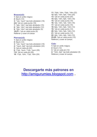 Brazos(x2):
1: 6pb en anillo mágico
2: 6aum (12)
3: “1pb, 1aum” rep todo alrededor (18)
4-6: 1pb en cada punto (18)
7: “4pb, 1dim” rep todo alrededor (15)
8: “3pb, 1dim” rep todo alrededor (12)
9: “2pb, 1dim” rep todo alrededor (9)
10-27-: 1pb en cada punto (9)
Rellenar y coser al cuerpo
Piernas(x2):
1: 6pb en anillo mágico
2: 6aum (12)
3: “1pb, 1aum” rep todo alrededor (18)
4: “1aum, 2pb” rep todo alrededor (24)
5: 1pb en cada pb (24)
6: 11pb, 1aum, 11pb, 1aum (26)
7-9: 1pb en cada pb (26)
10: 11pb, 1dim, 11pb, 1dim (24)
11: 10pb, 1dim, 10pb, 1dim (22)
12: 9pb, 1dim, 9pb, 1dim (20)
13: 1pb en cada punto (20)
14: 8pb, 1dim, 8pb, 1dim (18)
15: 1pb en cada punto (18)
16: 7pb, 1dim, 7pb, 1dim (16)
17: 1pb en cada punto (16)
18: 6pb, 1dim, 6pb, 1dim (14)
19: 1pb en cada punto (14)
20: 5pb, 1dim, 5pb, 1dim (12)
21: 1pb en cada punto (12)
22: 4pb, 1dim, 4pb, 1dim (10)
23-25: 1pb en cada punto (10)
Rellenar y coser al cuerpo.
Cola:
1: 6pb en anillo mágico
2: 6aum (12)
3: 1pb en cada pb (12)
4: “1dim, 2pb” rep todo alrededor (9)
Rellenar y coser al cuerpo.
Descargarte más patrones en
http://amigurumies.blogspot.com .
 