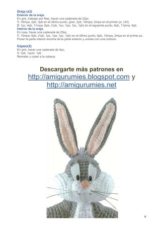 6
Oreja (x2)
Exterior de la oreja.
En gris, trabajar por filas, hacer una cadeneta de 22pc
1: 16mpa, 2pb, 3pb en el último punto, girar, 2pb, 16mpa, 2mpa en el primer pc. (43)
2: 1pc, 4pb, 11mpa, 6pb, (1pb, 1pc, 1pa, 1pc, 1pb) en el siguiente punto, 6pb, 11pma, 4pb.
Interior de la oreja.
En rosa, hacer una cadeneta de 20pc
1: 10mpa, 6pb, (1pb, 1pc, 1pa, 1pc, 1pb) en el último punto, 6pb, 10mpa, 2mpa en el primer pc.
Poner la parte interior encima de la parte exterior y unirlas con una costura.
Cejas(x2)
En gris, hacer una cadeneta de 4pc,
1: 1pb, 1aum, 1pb
Rematar y coser a la cabeza.
Descargarte más patrones en
http://amigurumies.blogspot.com y
http://amigurumies.net
 