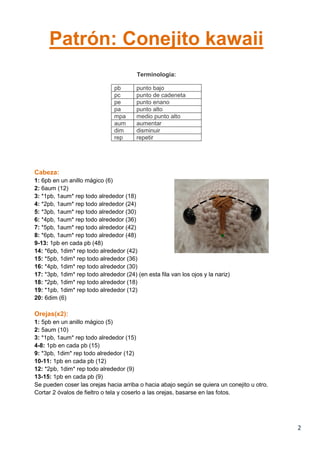 2
Patrón: Conejito kawaii
Terminología:
pb punto bajo
pc punto de cadeneta
pe punto enano
pa punto alto
mpa medio punto alto
aum aumentar
dim disminuir
rep repetir
Cabeza:
1: 6pb en un anillo mágico (6)
2: 6aum (12)
3: *1pb, 1aum* rep todo alrededor (18)
4: *2pb, 1aum* rep todo alrededor (24)
5: *3pb, 1aum* rep todo alrededor (30)
6: *4pb, 1aum* rep todo alrededor (36)
7: *5pb, 1aum* rep todo alrededor (42)
8: *6pb, 1aum* rep todo alrededor (48)
9-13: 1pb en cada pb (48)
14: *6pb, 1dim* rep todo alrededor (42)
15: *5pb, 1dim* rep todo alrededor (36)
16: *4pb, 1dim* rep todo alrededor (30)
17: *3pb, 1dim* rep todo alrededor (24) (en esta fila van los ojos y la nariz)
18: *2pb, 1dim* rep todo alrededor (18)
19: *1pb, 1dim* rep todo alrededor (12)
20: 6dim (6)
Orejas(x2):
1: 5pb en un anillo mágico (5)
2: 5aum (10)
3: *1pb, 1aum* rep todo alrededor (15)
4-8: 1pb en cada pb (15)
9: *3pb, 1dim* rep todo alrededor (12)
10-11: 1pb en cada pb (12)
12: *2pb, 1dim* rep todo alrededor (9)
13-15: 1pb en cada pb (9)
Se pueden coser las orejas hacia arriba o hacia abajo según se quiera un conejito u otro.
Cortar 2 óvalos de fieltro o tela y coserlo a las orejas, basarse en las fotos.
 