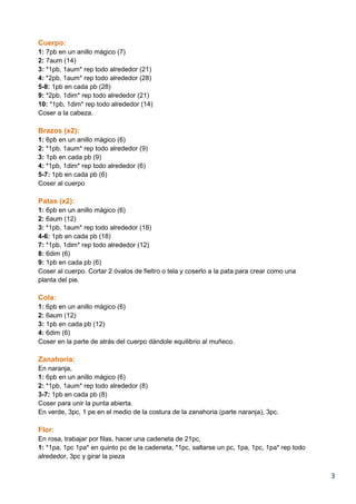 3
Cuerpo:
1: 7pb en un anillo mágico (7)
2: 7aum (14)
3: *1pb, 1aum* rep todo alrededor (21)
4: *2pb, 1aum* rep todo alrededor (28)
5-8: 1pb en cada pb (28)
9: *2pb, 1dim* rep todo alrededor (21)
10: *1pb, 1dim* rep todo alrededor (14)
Coser a la cabeza.
Brazos (x2):
1: 6pb en un anillo mágico (6)
2: *1pb, 1aum* rep todo alrededor (9)
3: 1pb en cada pb (9)
4: *1pb, 1dim* rep todo alrededor (6)
5-7: 1pb en cada pb (6)
Coser al cuerpo
Patas (x2):
1: 6pb en un anillo mágico (6)
2: 6aum (12)
3: *1pb, 1aum* rep todo alrededor (18)
4-6: 1pb en cada pb (18)
7: *1pb, 1dim* rep todo alrededor (12)
8: 6dim (6)
9: 1pb en cada pb (6)
Coser al cuerpo. Cortar 2 óvalos de fieltro o tela y coserlo a la pata para crear como una
planta del pie.
Cola:
1: 6pb en un anillo mágico (6)
2: 6aum (12)
3: 1pb en cada pb (12)
4: 6dim (6)
Coser en la parte de atrás del cuerpo dándole equilibrio al muñeco.
Zanahoria:
En naranja,
1: 6pb en un anillo mágico (6)
2: *1pb, 1aum* rep todo alrededor (8)
3-7: 1pb en cada pb (8)
Coser para unir la punta abierta.
En verde, 3pc, 1 pe en el medio de la costura de la zanahoria (parte naranja), 3pc.
Flor:
En rosa, trabajar por filas, hacer una cadeneta de 21pc,
1: *1pa, 1pc 1pa* en quinto pc de la cadeneta, *1pc, saltarse un pc, 1pa, 1pc, 1pa* rep todo
alrededor, 3pc y girar la pieza
 