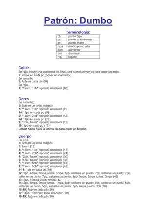 Patrón: Dumbo
Terminología:
pb punto bajo
pc punto de cadeneta
pe punto enano
mpa medio punto alto
aum aumentar
dim disminuir
rep repetir
Collar
En rojo, hacer una cadeneta de 30pc, unir con el primer pc para crear un anillo.
1: 2mpa en cada pc (poner un marcador)
En amarillo
2: 1pb en cada pb (60)
En rojo
3: *1aum, 1pb* rep todo alrededor (80)
Gorro
En amarillo,
1: 6pb en un anillo mágico
2: *1aum, 1pb* rep todo alrededor (9)
3-4: 1pb en cada pb (9)
5: *1aum, 2pb* rep todo alrededor (12)
6-8: 1pb en cada pb (12)
9: *3pb, 1aum* rep todo alrededor (15)
10: 1pb en cada pb (15)
Doblar hacia fuera la ultima fila para crear un bordillo.
Cuerpo
En azul,
1: 6pb en un anillo mágico
2: 6aum (12)
3: *1aum, 1pb* rep todo alrededor (18)
4: *1aum, 2pb* rep todo alrededor (24)
5: *3pb, 1aum* rep todo alrededor (30)
6: *4pb, 1aum* rep todo alrededor (36)
7: *1aum, 5pb* rep todo alrededor (42)
8: *1aum, 6pb* rep todo alrededor (48)
9-11: 1pb en cada pb (48)
12: 2pc, 4mpa, 2mpa juntos, 5mpa, 1pb, saltarse un punto, 7pb, saltarse un punto, 7pb,
saltarse un punto, 7pb, saltarse un punto, 1pb, 5mpa, 2mpa juntos, 3mpa (42)
13: 2pc, 10mpa, 23pb, 9mpa (42)
14: 2pc, 6mpa, 2mpa juntos, 1mpa, 5pb, saltarse un punto, 5pb, saltarse un punto, 5pb,
saltarse un punto, 5pb, saltarse un punto, 5pb, 2mpa juntos, 2pb (36)
15-16: 1pb en cada pb (36)
17: *4pb. 1dim* rep todo alrededor (30)
18-19: 1pb en cada pb (30)
 