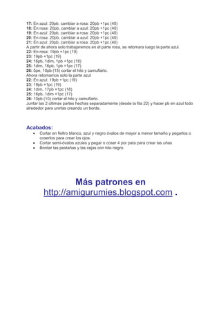 17: En azul: 20pb, cambiar a rosa: 20pb +1pc (40)
18: En rosa: 20pb, cambiar a azul: 20pb +1pc (40)
19: En azul: 20pb, cambiar a rosa: 20pb +1pc (40)
20: En rosa: 20pb, cambiar a azul: 20pb +1pc (40)
21: En azul: 20pb, cambiar a rosa: 20pb +1pc (40)
A partir de ahora solo trabajaremos en el parte rosa, se retomara luego la parte azul.
22: En rosa: 19pb +1pc (19)
23: 19pb +1pc (19)
24: 16pb, 1dim, 1pb +1pc (18)
25: 1dim, 16pb, 1pb +1pc (17)
26: 5pe, 10pb (15) cortar el hilo y camuflarlo.
Ahora retomamos solo la parte azul
22: En azul: 19pb +1pc (19)
23: 19pb +1pc (19)
24: 1dim, 17pb +1pc (18)
25: 16pb, 1dim +1pc (17)
26: 10pb (10) cortar el hilo y camuflarlo.
Juntar las 2 últimas partes hechas separadamente (desde la fila 22) y hacer pb en azul todo
alrededor para unirlas creando un borde.
Acabados:
• Cortar en fieltro blanco, azul y negro óvalos de mayor a menor tamaño y pegarlos o
coserlos para crear los ojos.
• Cortar semi-óvalos azules y pegar o coser 4 por pata para crear las uñas
• Bordar las pestañas y las cejas con hilo negro.
Más patrones en
http://amigurumies.blogspot.com .
 