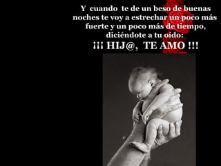 Y  cuando  te de un beso de buenas noches te voy a estrechar un   poco más  fuerte  y  un poco más  de  tiempo, diciéndote a tu oído:  ¡¡¡ HIJ@,  TE AMO !!! 