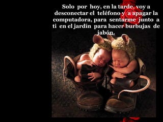 Solo  por  hoy, en la tarde, voy a desconectar el  teléfono y  a   apagar la   computadora, para  sentarme  junto  a ti  en el jardín  para hacer burbujas  de jabón. 