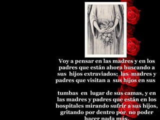 Voy a pensar en las madres y en los padres que están   ahora buscando   a   sus  hijos   extraviados;  las  madres y padres que visitan a  sus   hijos   en sus    tumbas  en  lugar de sus camas, y en las madres y padres   que están en los hospitales mirando sufrir a sus hijos, gritando   por   dentro por  no poder hacer nada más. 