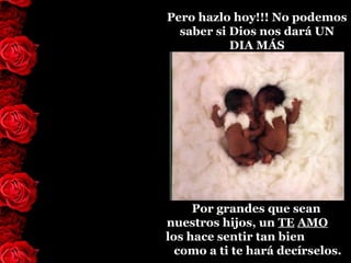 Pero hazlo hoy!!! No podemos
  saber si Dios nos dará UN
           DIA MÁS




     Por grandes que sean
nuestros hijos, un TE AMO
los hace sentir tan bien
  como a ti te hará decírselos.
 