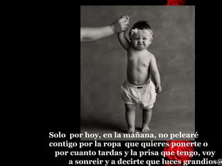 Solo  por hoy, en la mañana, no pelearé  contigo por la ropa  que quieres ponerte o  por cuanto tardas y la prisa que tengo, voy  a sonreir y a decirte que luces grandios@ 