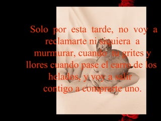 Solo  por  esta  tarde,  no  voy  a reclamarte ni siquiera  a murmurar, cuando  tu grites y llores cuando pase el carro de los  helados, y voy   a   salir   contigo a comprarte uno. 
