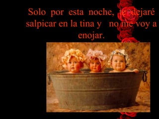 Solo  por  esta  noche,  te  dejaré salpicar en la tina y   no me voy   a enojar. 