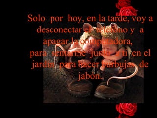 Solo  por  hoy, en la tarde, voy a desconectar el  teléfono y  a   apagar la   computadora,   para  sentarme  junto  a ti  en el jardín  para hacer burbujas  de jabón. 