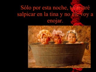 Sólo por esta noche, te dejaré salpicar en la tina y no me voy   a enojar. 