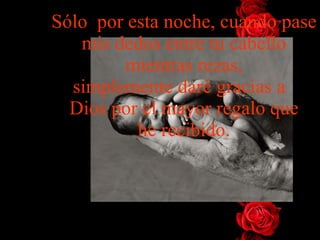 Sólo  por esta noche, cuando pase mis dedos entre tu cabello mientras rezas, simplemente daré gracias a   Dios por el mayor regalo que he recibido. 