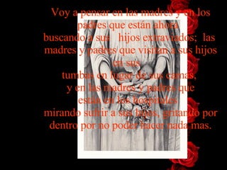 Voy a pensar en las madres y en los padres que están   ahora   buscando   a   sus   hijos   extraviados;  las  madres y padres que visitan a sus   hijos   en sus    tumbas en lugar de sus camas,  y en las madres y padres   que están en los hospitales   mirando sufrir a sus hijos, gritando   por   dentro por no poder hacer nada mas. 