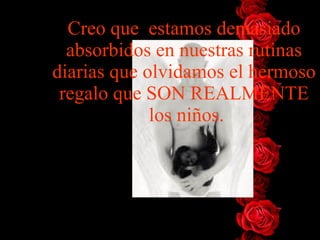 Creo que  estamos   demasiado absorbidos en nuestras rutinas diarias que olvidamos el   hermoso regalo que SON REALMENTE  los niños . 