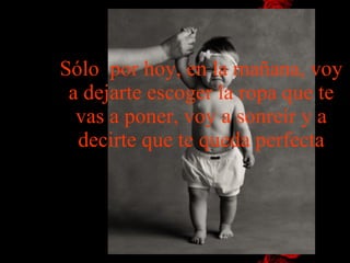 Sólo  por hoy, en la mañana, voy a dejarte escoger la ropa que te vas a poner, voy a sonreír y a decirte que te queda perfecta 