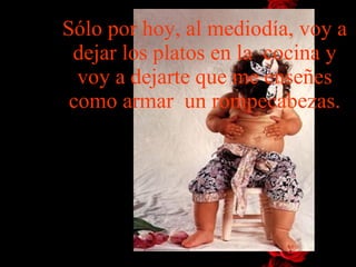 Sólo por hoy, al mediodía, voy a dejar los platos en la  cocina y voy   a dejarte que me enseñes como armar   un  rompecabezas . 