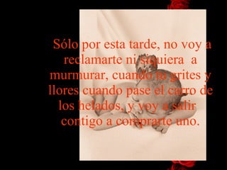 Sólo por esta tarde, no voy a reclamarte ni siquiera  a murmurar, cuando tu grites y llores cuando pase el carro de los helados, y voy   a   salir   contigo a comprarte uno. 