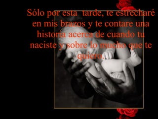 Sólo por esta  tarde, te   estrecharé en mis brazos y te contare   una historia acerca de cuando tu naciste y sobre lo mucho que te   quiero. 