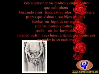 Voy a pensar en las madres y en los padres  que están   ahora   buscando   a   sus   hijos   extraviados;  las  madres y padres que visitan a  sus   hijos   en    sus    tumbas  en  lugar de sus camas,  y en las madres y padres   que están    en  los  hospitales   mirando  sufrir  a sus hijos, gritando   por   dentro por   no poder hacer nada mas. 