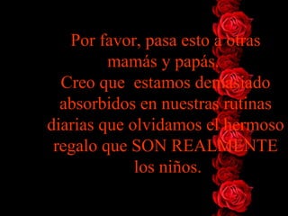 Por favor, pasa esto a otras mamás y papás.  Creo que  estamos   demasiado absorbidos en nuestras rutinas diarias que olvidamos el   hermoso regalo que SON REALMENTE  los niños . 