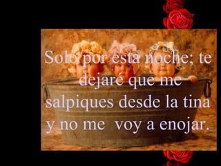 Solo por esta noche; te  dejaré que me salpiques desde la tina y no me  voy a enojar. 