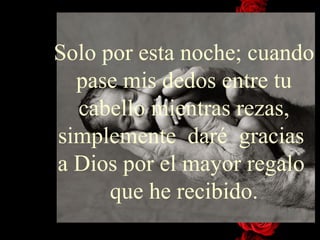 Solo por esta noche; cuando pase mis dedos entre tu cabello mientras rezas, simplemente  daré  gracias  a Dios por el mayor regalo  que he recibido. 