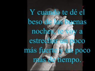 Y cuando te dé el beso de las buenas noches, te voy a estrechar un poco más fuerte  y  un poco más  de  tiempo. 