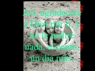 Así, agradeceré a Dios por ti, y no   le   pediré nada, excepto, un día más. 