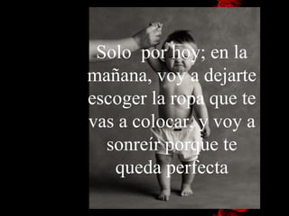 Solo  por hoy; en la mañana, voy a dejarte escoger la ropa que te vas a colocar, y voy a sonreír porque te queda perfecta 