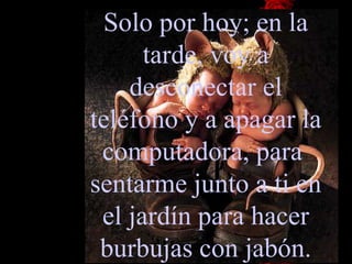 Solo por hoy; en la tarde, voy a desconectar el teléfono y a apagar la   computadora, para  sentarme junto a ti en el jardín para hacer burbujas con jabón. 