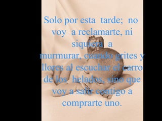 Solo por esta  tarde;  no  voy  a reclamarte, ni siquiera  a murmurar, cuando grites y llores al escuchar el carro de los  helados, sino que voy   a   salir contigo a comprarte uno. 