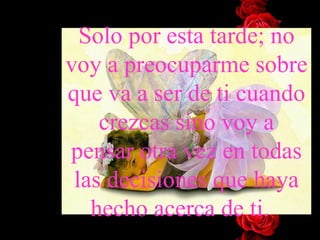 Solo por esta tarde; no voy a preocuparme sobre que va a ser de ti cuando crezcas sino voy a pensar otra vez en todas las decisiones que haya hecho acerca de ti. 