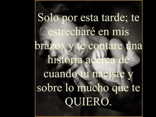 Solo por esta tarde; te estrecharé en mis brazos y te contare una historia acerca de cuando tu naciste y sobre lo mucho que te QUIERO. 
