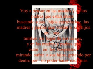 Voy a pensar en las madres y en los padres que están   ahora   buscando   a   sus   hijos   extraviados;  las  madres y padres que visitan a  sus   hijos   en    sus    tumbas  en  lugar de sus camas,  y en las madres y padres   que están    en  los  hospitales   mirando  sufrir  a sus hijos, gritando   por   dentro por   no poder hacer nada mas. 