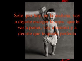 Solo  por hoy, en la mañana, voy a dejarte escoger la ropa   que te vas a poner, voy a sonreír y a decirte que te queda perfecta 