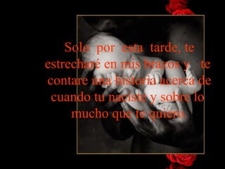 Solo  por  esta  tarde, te   estrecharé en mis brazos y   te  contare   una historia acerca de cuando tu naciste y sobre lo  mucho que te   quiero. 