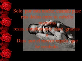 Solo por esta noche, cuando pase
    mis dedos entre tu cabello
             mientras
rezas, simplemente daré gracias
                a
  Dios por el mayor regalo que
           he recibido.
 