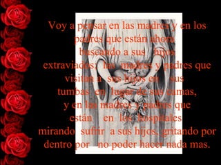 Voy a pensar en las madres y en los
        padres que están ahora
          buscando a sus hijos
 extraviados; las madres y padres que
      visitan a sus hijos en sus
    tumbas en lugar de sus camas,
      y en las madres y padres que
       están en los hospitales
mirando sufrir a sus hijos, gritando por
 dentro por no poder hacer nada mas.
 