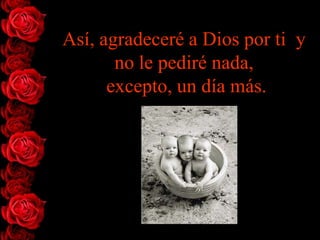 Así, agradeceré a Dios por ti y
       no le pediré nada,
      excepto, un día más.
 