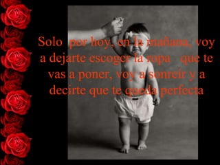 Solo por hoy, en la mañana, voy
a dejarte escoger la ropa que te
  vas a poner, voy a sonreír y a
  decirte que te queda perfecta
 