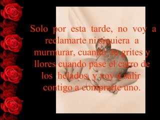Solo por esta tarde, no voy a
    reclamarte ni siquiera a
 murmurar, cuando tu grites y
 llores cuando pase el carro de
   los helados, y voy a salir
    contigo a comprarte uno.
 
