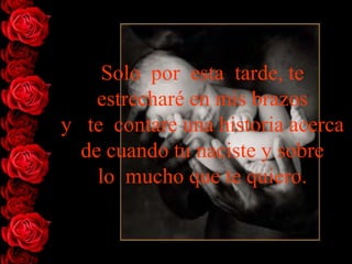 Solo por esta tarde, te
    estrecharé en mis brazos
y te contare una historia acerca
  de cuando tu naciste y sobre
    lo mucho que te quiero.
 