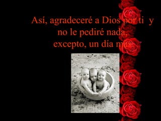 Así, agradeceré a Dios por ti y
       no le pediré nada,
      excepto, un día más.
 