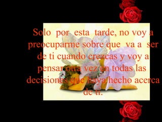 Solo por esta tarde, no voy a
preocuparme sobre que va a ser
  de ti cuando crezcas y voy a
  pensar otra vez en todas las
decisiones que haya hecho acerca
              de ti.
 