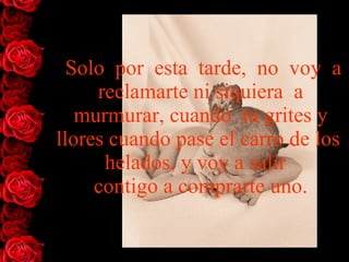 Solo  por  esta  tarde,  no  voy  a reclamarte ni siquiera  a murmurar, cuando  tu grites y llores cuando pase el carro de los  helados, y voy   a   salir   contigo a comprarte uno. 