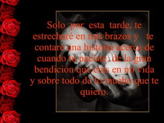Solo  por  esta  tarde, te   estrecharé en mis brazos y   te  contare   una historia acerca de cuando tu naciste, de la gran bendición que eres en mi vida y sobre todo de lo mucho que te   quiero. 