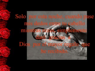 Solo  por esta noche, cuando pase 
   mis dedos entre tu cabello 
  mientras rezas, simplemente  
         daré  gracias  a  
 Dios  por el mayor regalo  que
           he recibido.
 