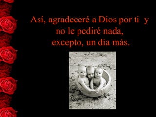 Así, agradeceré a Dios por ti  y 
       no le pediré nada,
      excepto, un día más.
 